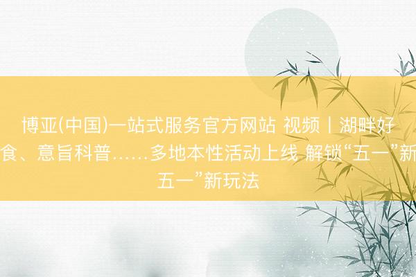 博亚(中国)一站式服务官方网站 视频丨湖畔好意思食、意旨科普……多地本性活动上线 解锁“五一”新玩法