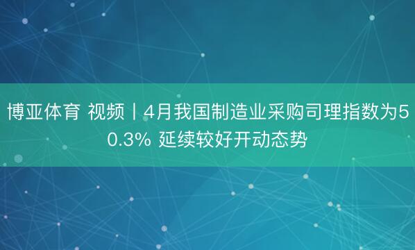 博亚体育 视频丨4月我国制造业采购司理指数为50.3% 延续较好开动态势