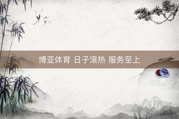 博亚体育 日子滚热 服务至上
