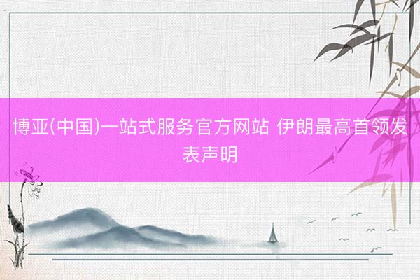 博亚(中国)一站式服务官方网站 伊朗最高首领发表声明