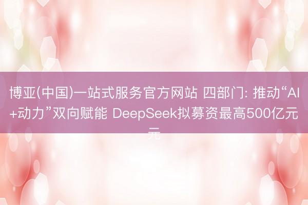 博亚(中国)一站式服务官方网站 四部门: 推动“AI+动力”双向赋能 DeepSeek拟募资最高500亿元