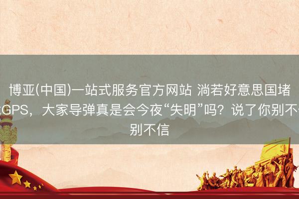 博亚(中国)一站式服务官方网站 淌若好意思国堵截GPS，大家导弹真是会今夜“失明”吗？说了你别不信