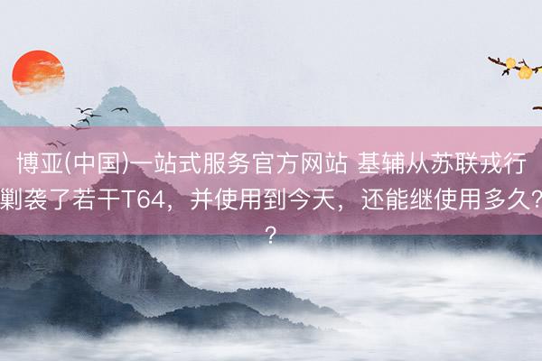 博亚(中国)一站式服务官方网站 基辅从苏联戎行剿袭了若干T64，并使用到今天，还能继使用多久？