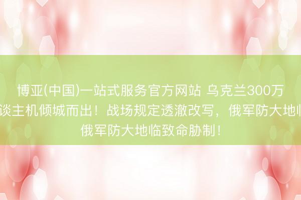 博亚(中国)一站式服务官方网站 乌克兰300万架FPV无东谈主机倾城而出！战场规定透澈改写，俄军防大地临致命胁制！