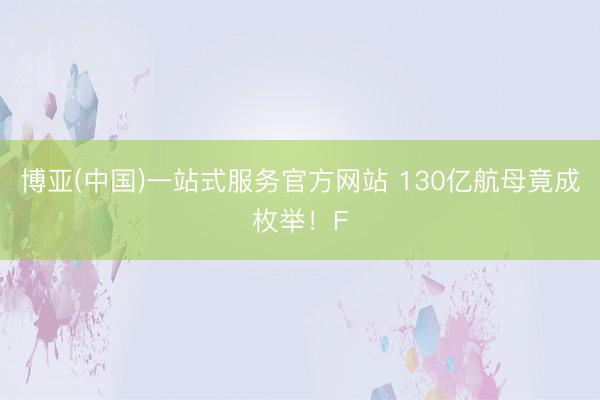 博亚(中国)一站式服务官方网站 130亿航母竟成枚举！F