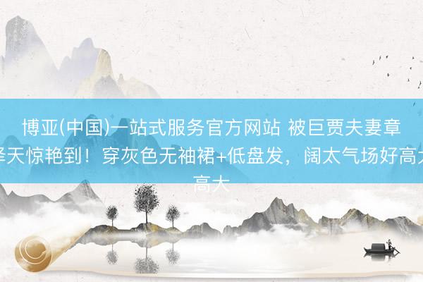 博亚(中国)一站式服务官方网站 被巨贾夫妻章泽天惊艳到!穿灰色无袖裙+低盘发,阔太气场好高大