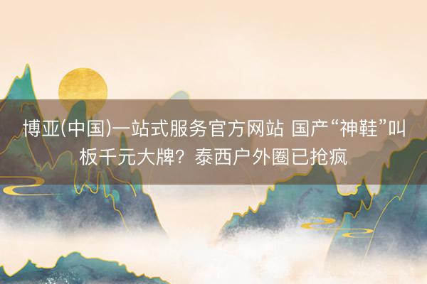 博亚(中国)一站式服务官方网站 国产“神鞋”叫板千元大牌？泰西户外圈已抢疯