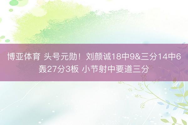 博亚体育 头号元勋！刘颜诚18中9&三分14中6轰27分3板 小节射中要道三分