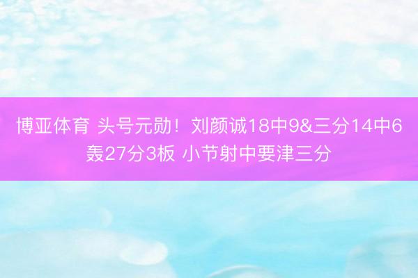 博亚体育 头号元勋！刘颜诚18中9&三分14中6轰27分3板 小节射中要津三分