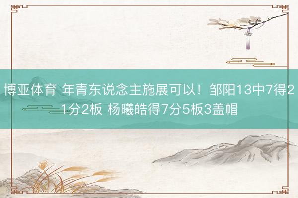 博亚体育 年青东说念主施展可以！邹阳13中7得21分2板 杨曦皓得7分5板3盖帽