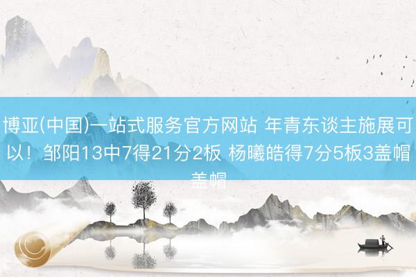 博亚(中国)一站式服务官方网站 年青东谈主施展可以!邹阳13中7得21分2板 杨曦皓得7分5板3盖帽