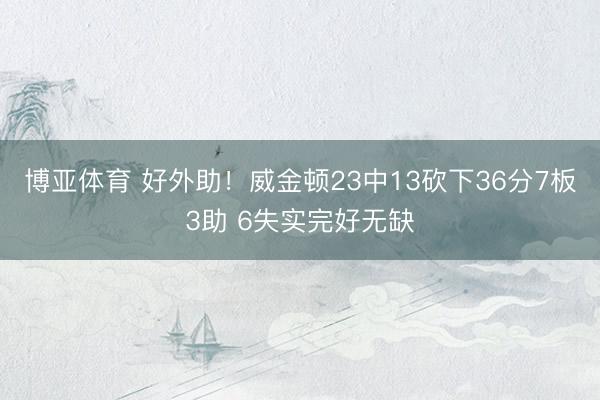 博亚体育 好外助！威金顿23中13砍下36分7板3助 6失实完好无缺