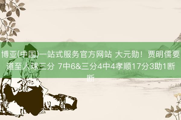 博亚(中国)一站式服务官方网站 大元勋！贾明儒要道至人球三分 7中6&三分4中4孝顺17分3助1断