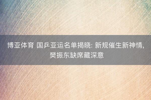 博亚体育 国乒亚运名单揭晓: 新规催生新神情， 樊振东缺席藏深意