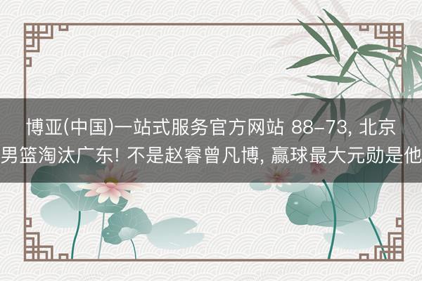 博亚(中国)一站式服务官方网站 88-73， 北京男篮淘汰广东! 不是赵睿曾凡博， 赢球最大元勋是他
