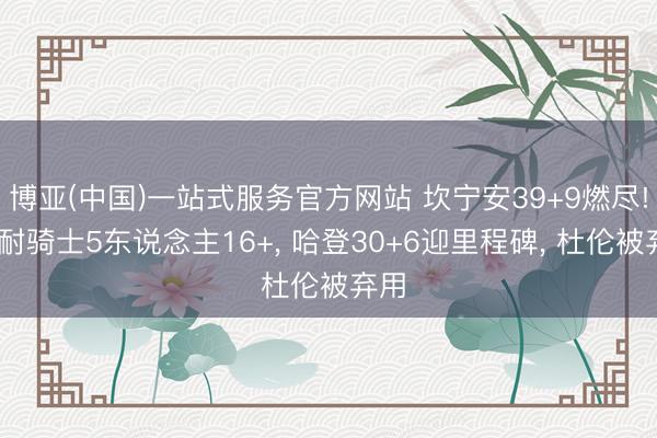 博亚(中国)一站式服务官方网站 坎宁安39+9燃尽! 难耐骑士5东说念主16+， 哈登30+6迎里程碑， 杜伦被弃用