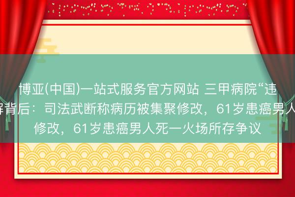 博亚(中国)一站式服务官方网站 三甲病院“违法开具”死一火讲解背后：司法武断称病历被集聚修改，61岁患癌男人死一火场所存争议