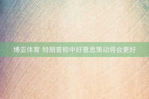 博亚体育 特朗普称中好意思策动将会更好
