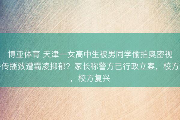博亚体育 天津一女高中生被男同学偷拍奥密视频并传播致遭霸凌抑郁？家长称警方已行政立案，校方复兴