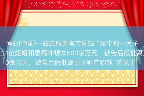 博亚(中国)一站式服务官方网站 “家中独一犬子”独吞千万征收款，侵占4位姐姐和患病外甥女500余万元，被告后假仳离更正财产称钱“花光了”