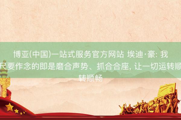 博亚(中国)一站式服务官方网站 埃迪·豪: 我咫尺要作念的即是磨合声势、抓合合座， 让一切运转顺畅