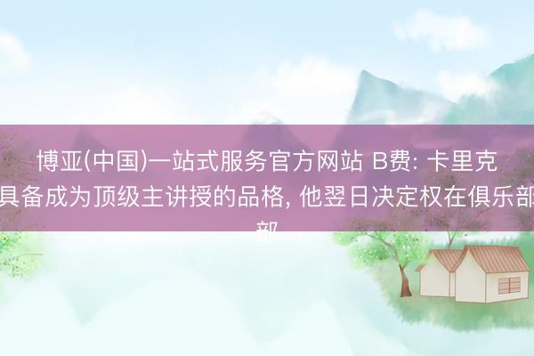 博亚(中国)一站式服务官方网站 B费: 卡里克具备成为顶级主讲授的品格， 他翌日决定权在俱乐部