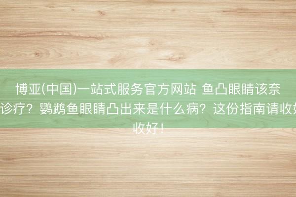 博亚(中国)一站式服务官方网站 鱼凸眼睛该奈何诊疗？鹦鹉鱼眼睛凸出来是什么病？这份指南请收好！