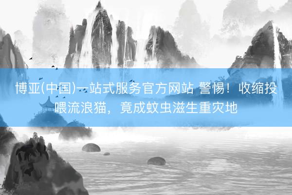 博亚(中国)一站式服务官方网站 警惕！收缩投喂流浪猫，竟成蚊虫滋生重灾地