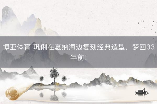 博亚体育 巩俐在戛纳海边复刻经典造型，梦回33年前！