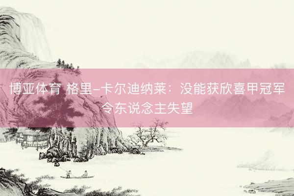 博亚体育 格里-卡尔迪纳莱：没能获欣喜甲冠军令东说念主失望