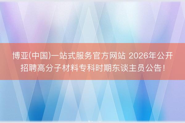 博亚(中国)一站式服务官方网站 2026年公开招聘高分子材料专科时期东谈主员公告！