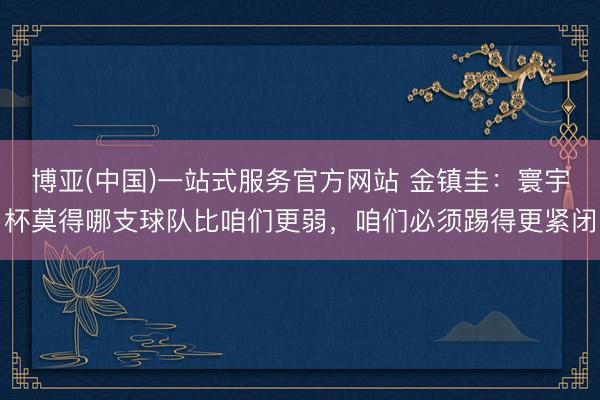 博亚(中国)一站式服务官方网站 金镇圭：寰宇杯莫得哪支球队比咱们更弱，咱们必须踢得更紧闭