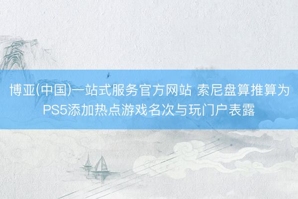 博亚(中国)一站式服务官方网站 索尼盘算推算为PS5添加热点游戏名次与玩门户表露
