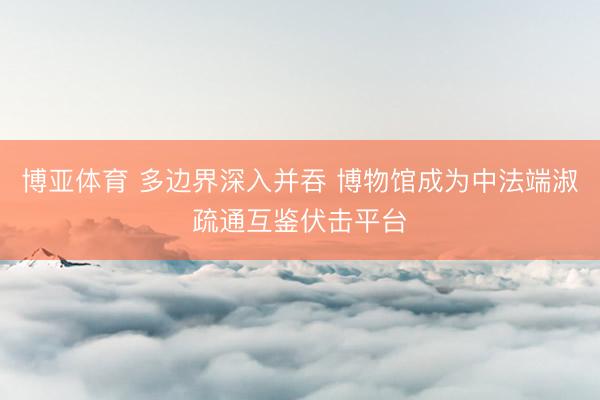 博亚体育 多边界深入并吞 博物馆成为中法端淑疏通互鉴伏击平台