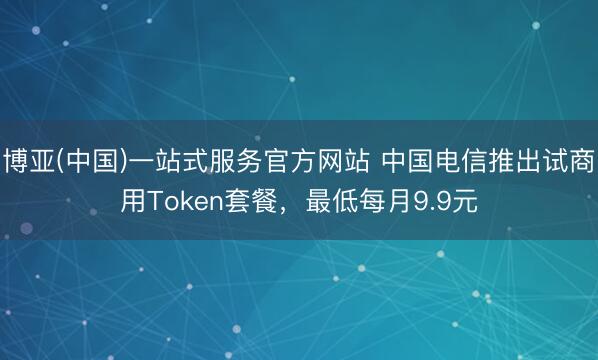 博亚(中国)一站式服务官方网站 中国电信推出试商用Token套餐，最低每月9.9元