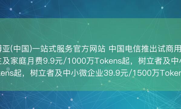 博亚(中国)一站式服务官方网站 中国电信推出试商用Token套餐：个东谈主及家庭月费9.9元/1000万Tokens起，树立者及中小微企业39.9元/1500万Tokens起