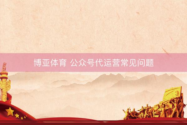博亚体育 公众号代运营常见问题