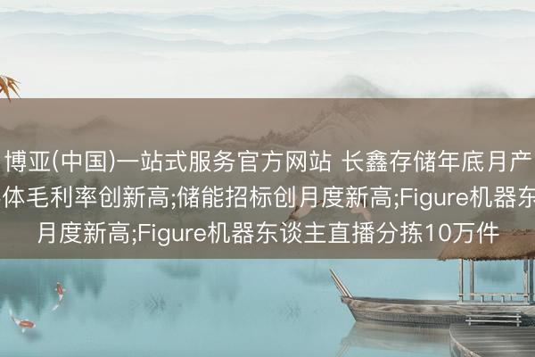 博亚(中国)一站式服务官方网站 长鑫存储年底月产能冲30万片;国产半导体毛利率创新高;储能招标创月度新高;Figure机器东谈主直播分拣10万件