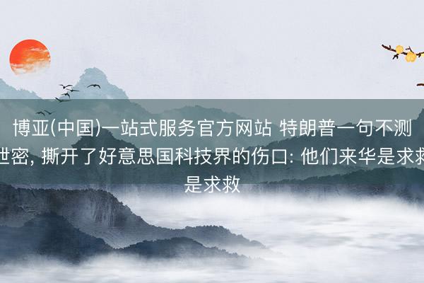 博亚(中国)一站式服务官方网站 特朗普一句不测泄密， 撕开了好意思国科技界的伤口: 他们来华是求救
