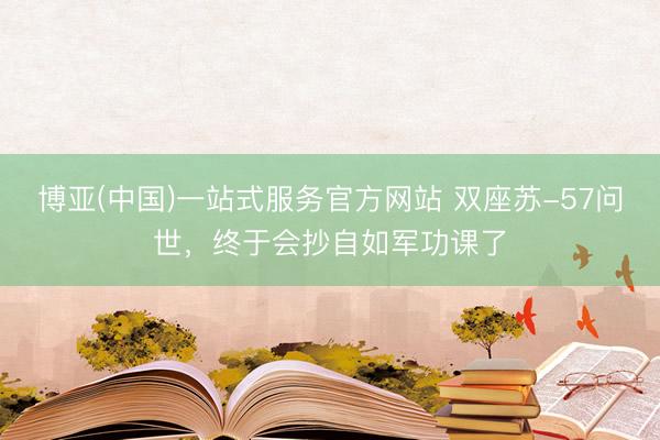 博亚(中国)一站式服务官方网站 双座苏-57问世，终于会抄自如军功课了