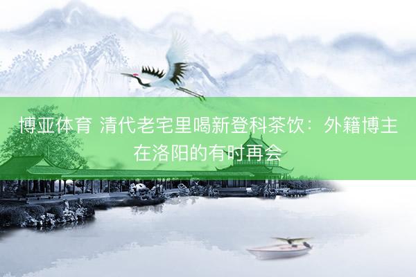 博亚体育 清代老宅里喝新登科茶饮：外籍博主在洛阳的有时再会