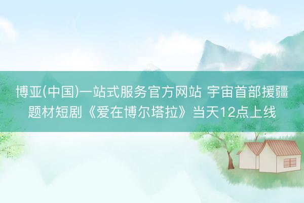 博亚(中国)一站式服务官方网站 宇宙首部援疆题材短剧《爱在博尔塔拉》当天12点上线
