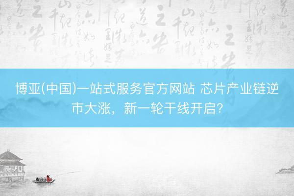 博亚(中国)一站式服务官方网站 芯片产业链逆市大涨，新一轮干线开启？