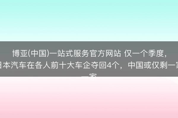博亚(中国)一站式服务官方网站 仅一个季度，日本汽车在各人前十大车企夺回4个，中国或仅剩一家
