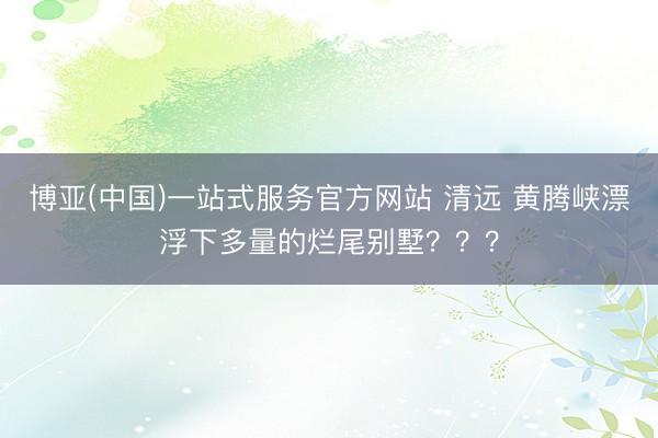 博亚(中国)一站式服务官方网站 清远 黄腾峡漂浮下多量的烂尾别墅？？？