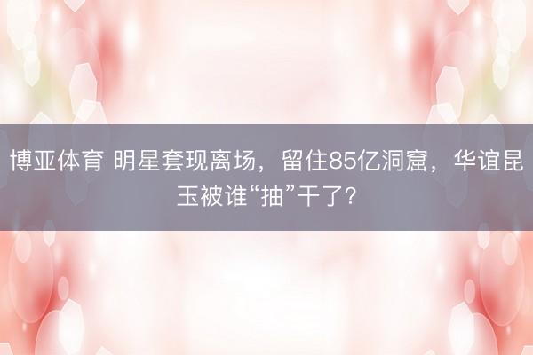 博亚体育 明星套现离场，留住85亿洞窟，华谊昆玉被谁“抽”干了？