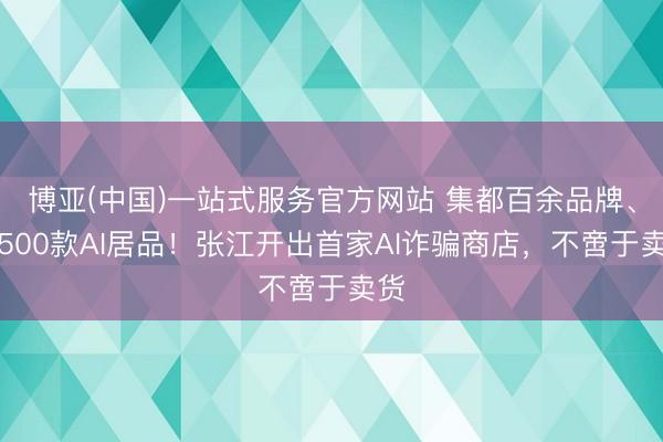 博亚(中国)一站式服务官方网站 集都百余品牌、超500款AI居品!张江开出首家AI诈骗商店,不啻于卖货