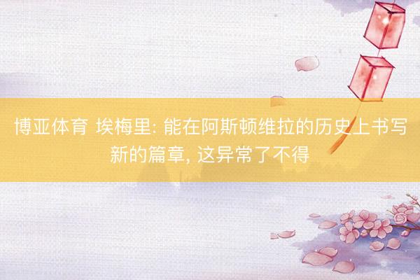 博亚体育 埃梅里: 能在阿斯顿维拉的历史上书写新的篇章， 这异常了不得