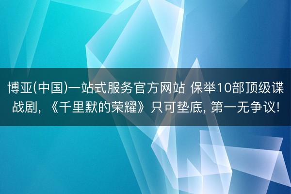 博亚(中国)一站式服务官方网站 保举10部顶级谍战剧， 《千里默的荣耀》只可垫底， 第一无争议!
