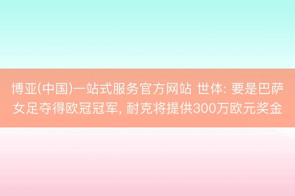 博亚(中国)一站式服务官方网站 世体: 要是巴萨女足夺得欧冠冠军， 耐克将提供300万欧元奖金